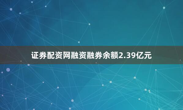 证券配资网融资融券余额2.39亿元