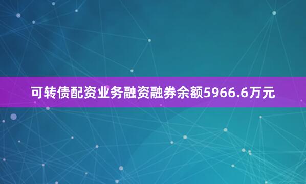 可转债配资业务融资融券余额5966.6万元