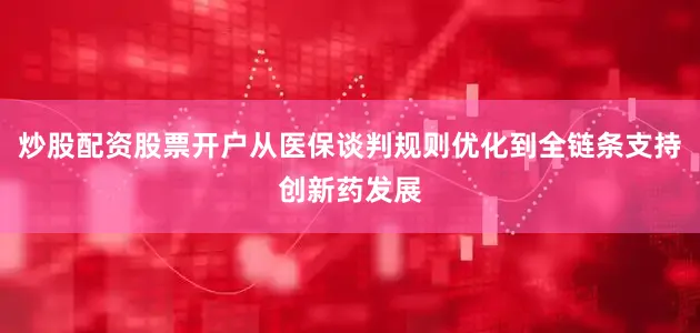 炒股配资股票开户从医保谈判规则优化到全链条支持创新药发展