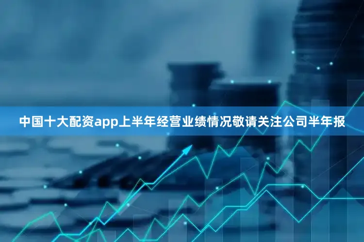 中国十大配资app上半年经营业绩情况敬请关注公司半年报