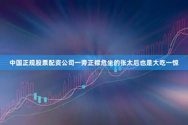 中国正规股票配资公司一旁正襟危坐的张太后也是大吃一惊