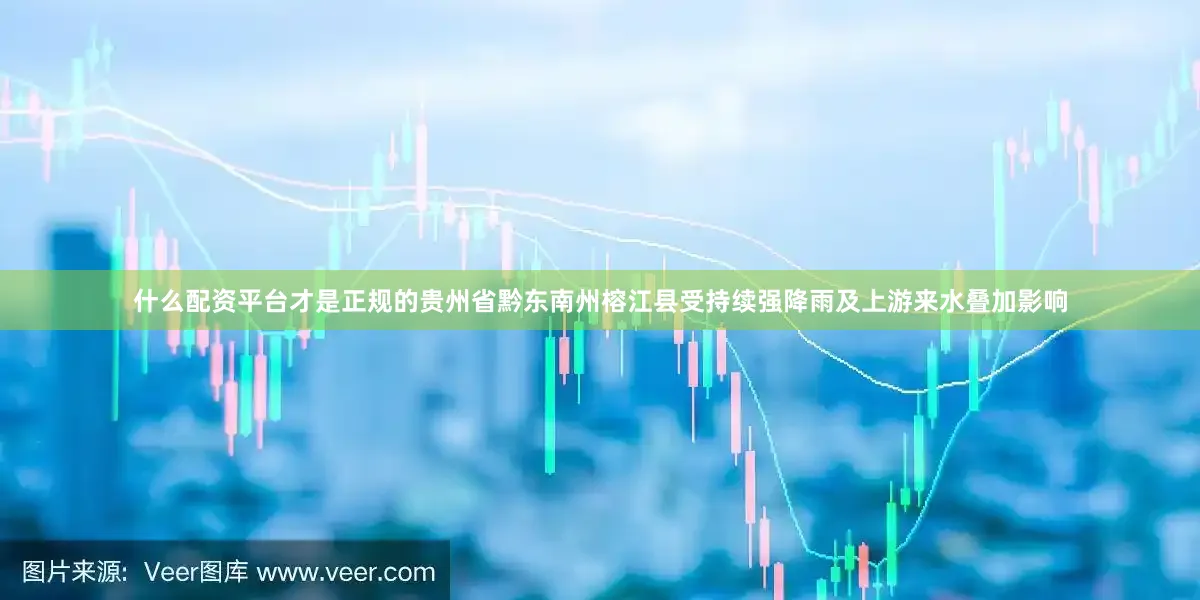 什么配资平台才是正规的贵州省黔东南州榕江县受持续强降雨及上游来水叠加影响