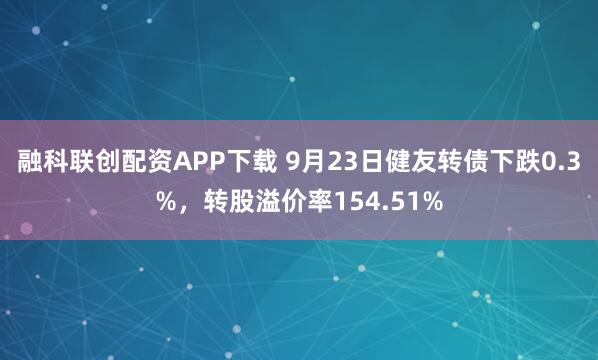 融科联创配资APP下载 9月23日健友转债下跌0.3%，转股溢价率154.51%