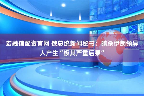 宏融信配资官网 俄总统新闻秘书：暗杀伊朗领导人产生“极其严重后果”