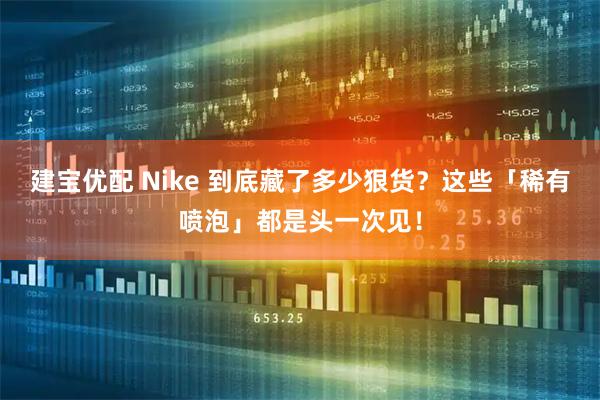 建宝优配 Nike 到底藏了多少狠货？这些「稀有喷泡」都是头一次见！