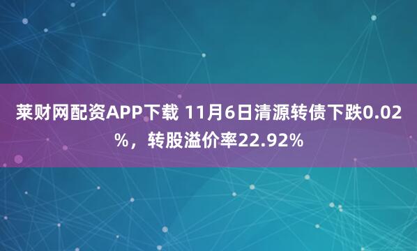 莱财网配资APP下载 11月6日清源转债下跌0.02%,转股溢价率22.92%
