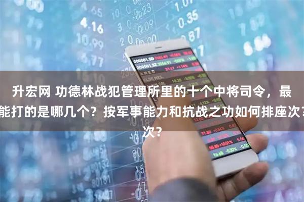 升宏网 功德林战犯管理所里的十个中将司令,最能打的是哪几个?按军事能力和抗战之功如何排座次?
