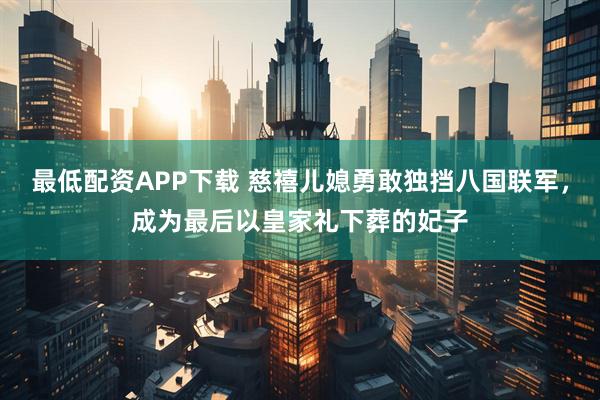 最低配资APP下载 慈禧儿媳勇敢独挡八国联军，成为最后以皇家礼下葬的妃子