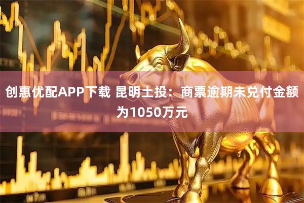 创惠优配APP下载 昆明土投：商票逾期未兑付金额为1050万元