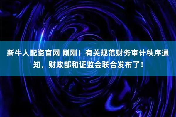 新牛人配资官网 刚刚！有关规范财务审计秩序通知，财政部和证监会联合发布了！