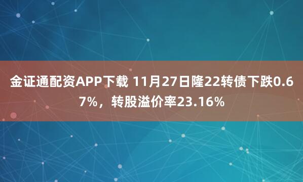 金证通配资APP下载 11月27日隆22转债下跌0.67%，转股溢价率23.16%