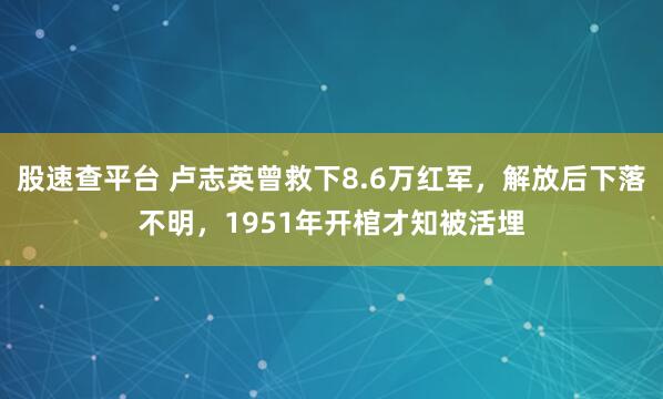 股速查平台 卢志英曾救下8.6万红军,解放后下落不明,1951年开棺才知被活埋