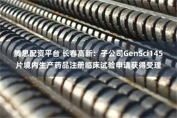腾思配资平台 长春高新：子公司GenSci145片境内生产药品注册临床试验申请获得受理