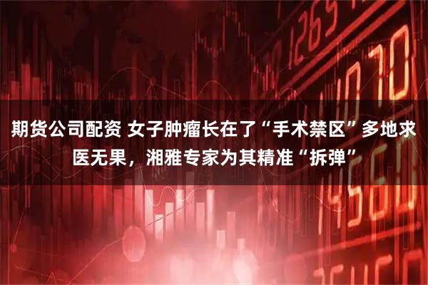 期货公司配资 女子肿瘤长在了“手术禁区”多地求医无果，湘雅专家为其精准“拆弹”