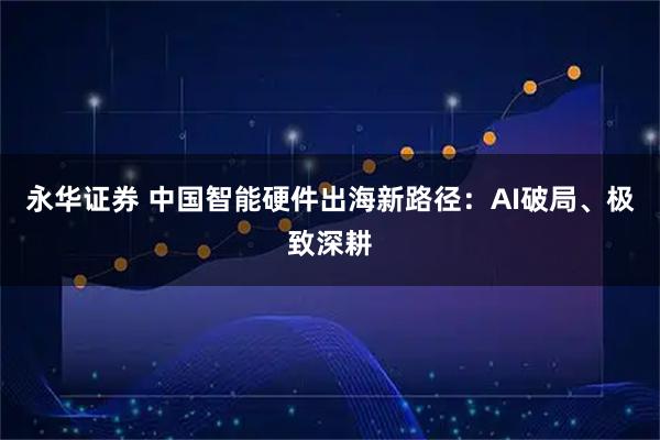 永华证券 中国智能硬件出海新路径：AI破局、极致深耕