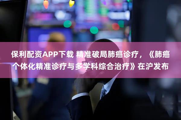 保利配资APP下载 精准破局肺癌诊疗，《肺癌个体化精准诊疗与多学科综合治疗》在沪发布