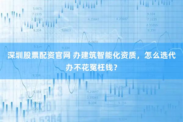 深圳股票配资官网 办建筑智能化资质，怎么选代办不花冤枉钱？