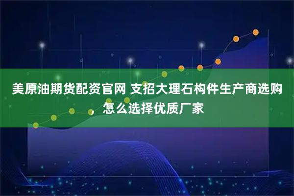 美原油期货配资官网 支招大理石构件生产商选购，怎么选择优质厂家