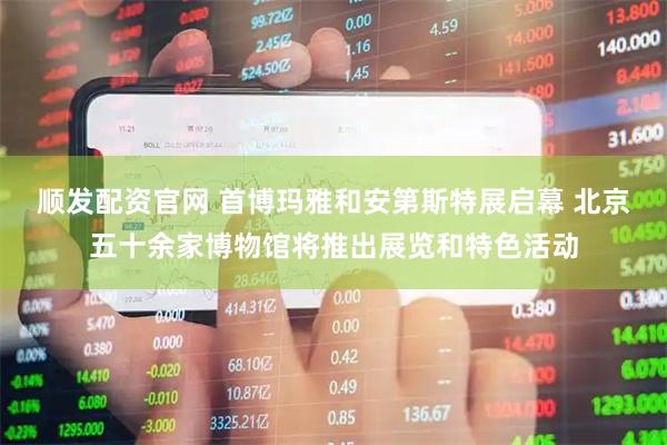 顺发配资官网 首博玛雅和安第斯特展启幕 北京五十余家博物馆将推出展览和特色活动