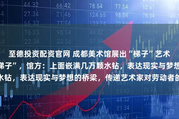 至德投资配资官网 成都美术馆展出“梯子”艺术品，被质疑“就是普通梯子”，馆方：上面嵌满几万颗水钻，表达现实与梦想的桥梁，传递艺术家对劳动者的敬意