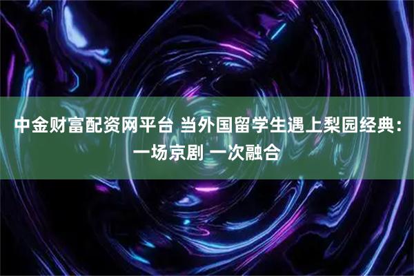中金财富配资网平台 当外国留学生遇上梨园经典:一场京剧 一次融合